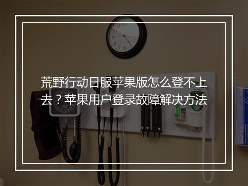 荒野行动日服苹果版怎么登不上去？苹果用户登录故障解决方法