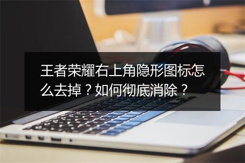 王者荣耀右上角隐形图标怎么去掉？如何彻底消除？