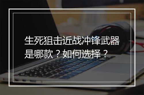 生死狙击近战冲锋武器是哪款？如何选择？