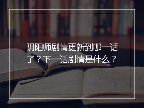 阴阳师剧情更新到哪一话了？下一话剧情是什么？