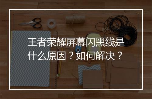 王者荣耀屏幕闪黑线是什么原因？如何解决？