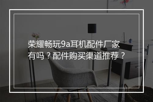 荣耀畅玩9a耳机配件厂家有吗？配件购买渠道推荐？