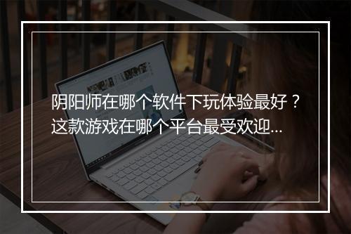 阴阳师在哪个软件下玩体验最好？这款游戏在哪个平台最受欢迎？