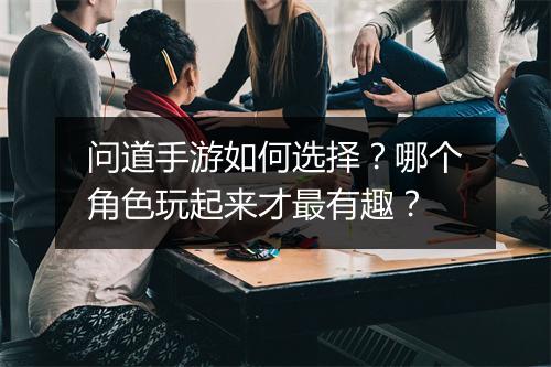 问道手游如何选择？哪个角色玩起来才最有趣？