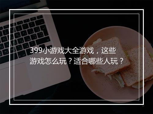 399小游戏大全游戏，这些游戏怎么玩？适合哪些人玩？