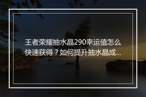 王者荣耀抽水晶290幸运值怎么快速获得？如何提升抽水晶成功率？