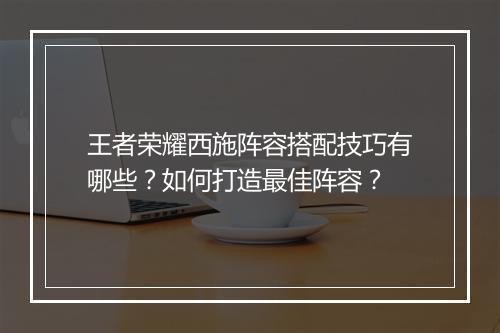 王者荣耀西施阵容搭配技巧有哪些？如何打造最佳阵容？
