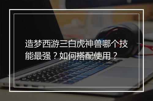 造梦西游三白虎神兽哪个技能最强？如何搭配使用？