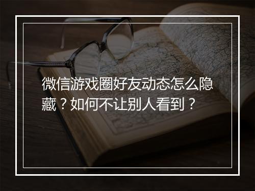 微信游戏圈好友动态怎么隐藏？如何不让别人看到？