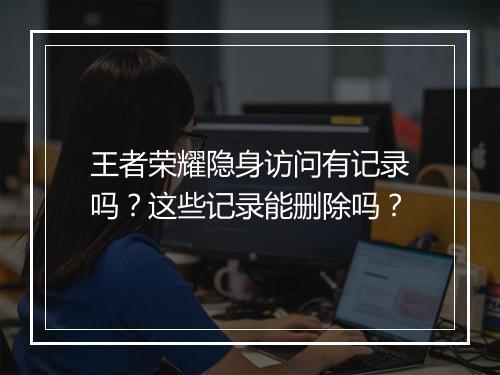 王者荣耀隐身访问有记录吗？这些记录能删除吗？