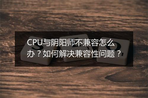 CPU与阴阳师不兼容怎么办？如何解决兼容性问题？