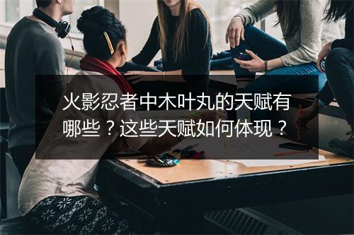 火影忍者中木叶丸的天赋有哪些？这些天赋如何体现？