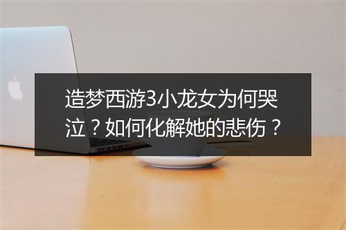 造梦西游3小龙女为何哭泣？如何化解她的悲伤？