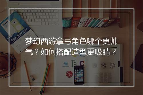 梦幻西游拿弓角色哪个更帅气？如何搭配造型更吸睛？