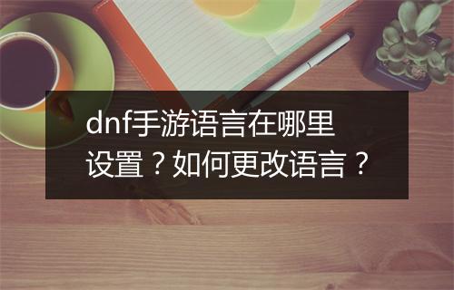 dnf手游语言在哪里设置？如何更改语言？