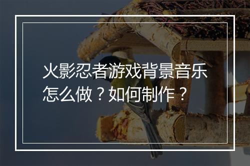 火影忍者游戏背景音乐怎么做？如何制作？
