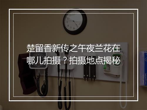 楚留香新传之午夜兰花在哪儿拍摄？拍摄地点揭秘