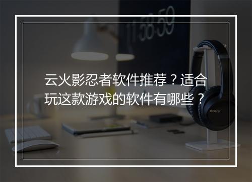云火影忍者软件推荐？适合玩这款游戏的软件有哪些？