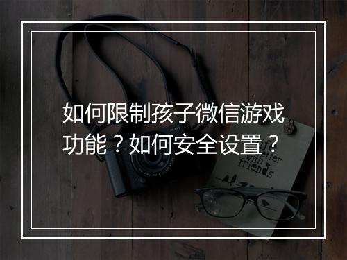 如何限制孩子微信游戏功能？如何安全设置？