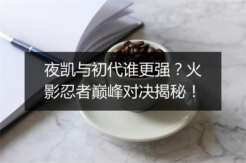 夜凯与初代谁更强？火影忍者巅峰对决揭秘！