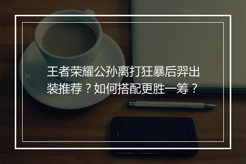 王者荣耀公孙离打狂暴后羿出装推荐？如何搭配更胜一筹？