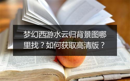 梦幻西游水云归背景图哪里找？如何获取高清版？