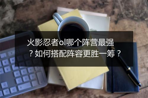 火影忍者ol哪个阵营最强？如何搭配阵容更胜一筹？