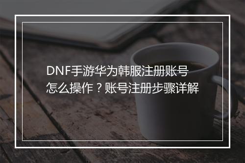 DNF手游华为韩服注册账号怎么操作?账号注册步骤详解