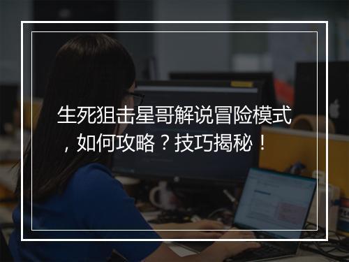 生死狙击星哥解说冒险模式，如何攻略？技巧揭秘！