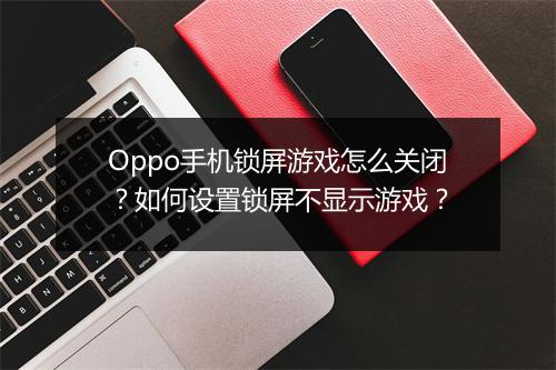 Oppo手机锁屏游戏怎么关闭？如何设置锁屏不显示游戏？