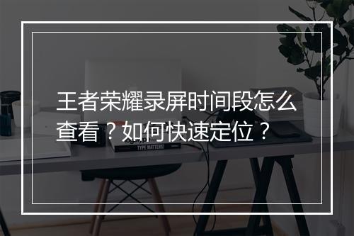 王者荣耀录屏时间段怎么查看？如何快速定位？