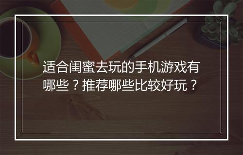 适合闺蜜去玩的手机游戏有哪些？推荐哪些比较好玩？