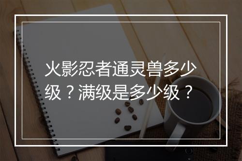 火影忍者通灵兽多少级？满级是多少级？