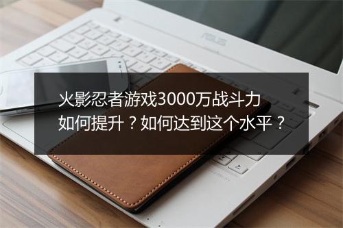 火影忍者游戏3000万战斗力如何提升？如何达到这个水平？