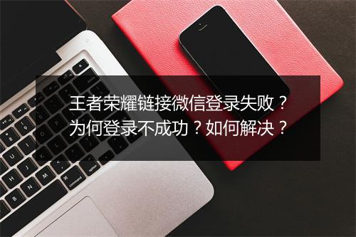 王者荣耀链接微信登录失败？为何登录不成功？如何解决？