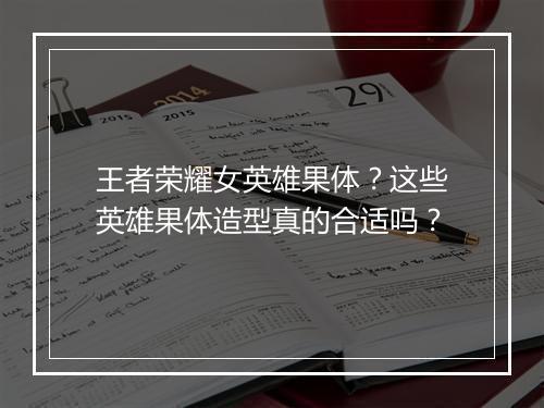 王者荣耀女英雄果体？这些英雄果体造型真的合适吗？