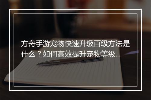 方舟手游宠物快速升级百级方法是什么？如何高效提升宠物等级？