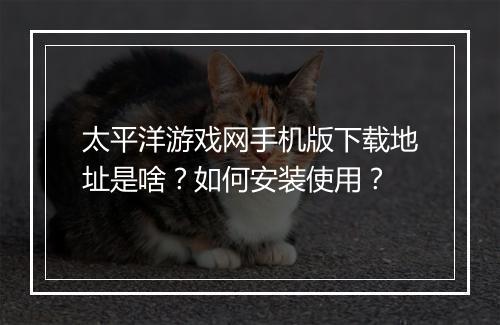 太平洋游戏网手机版下载地址是啥？如何安装使用？