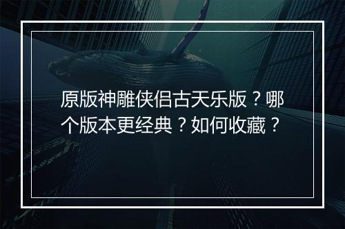原版神雕侠侣古天乐版?哪个版本更经典?如何收藏?