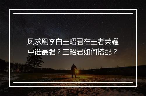 凤求凰李白王昭君在王者荣耀中谁最强？王昭君如何搭配？