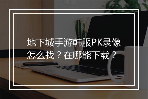 地下城手游韩服PK录像怎么找？在哪能下载？