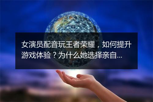 女演员配音玩王者荣耀,如何提升游戏体验?为什么她选择亲自配音?