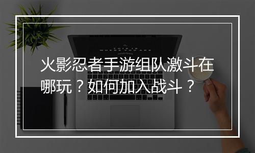 火影忍者手游组队激斗在哪玩？如何加入战斗？