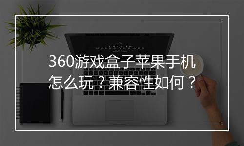 360游戏盒子苹果手机怎么玩？兼容性如何？