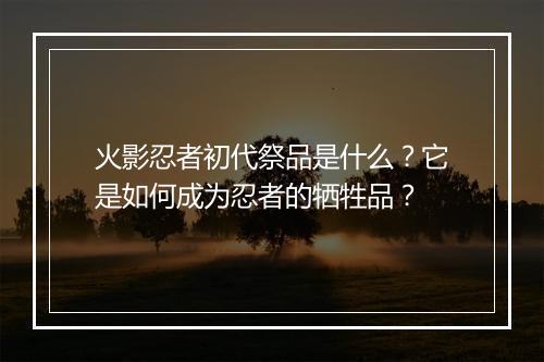 火影忍者初代祭品是什么?它是如何成为忍者的牺牲品?