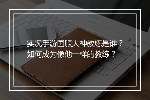 实况手游国服大神教练是谁？如何成为像他一样的教练？