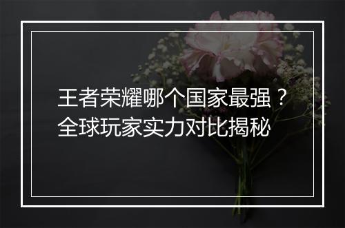 王者荣耀哪个国家最强？全球玩家实力对比揭秘