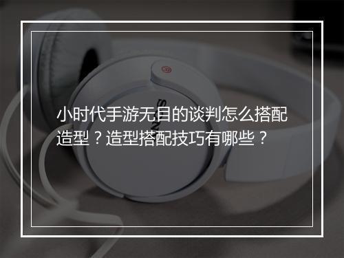 小时代手游无目的谈判怎么搭配造型？造型搭配技巧有哪些？
