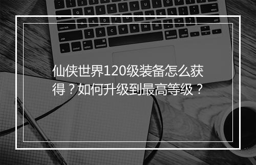 仙侠世界120级装备怎么获得？如何升级到最高等级？