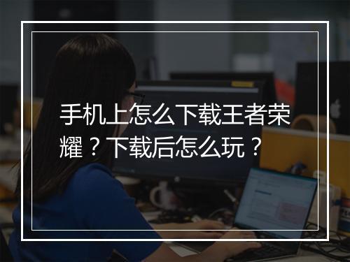 手机上怎么下载王者荣耀？下载后怎么玩？